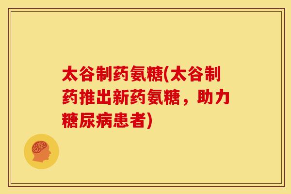 太谷制药氨糖(太谷制药推出新药氨糖，助力糖尿病患者)