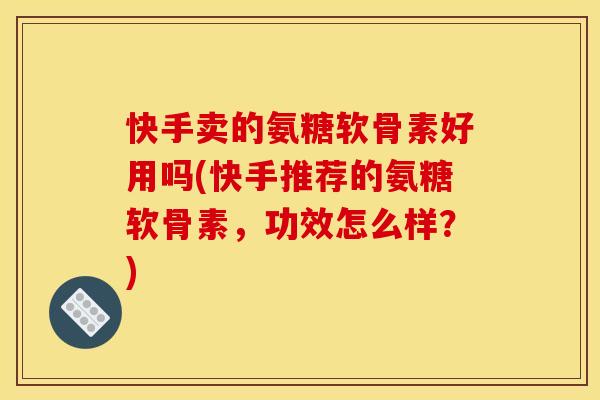 快手卖的氨糖软骨素好用吗(快手推荐的氨糖软骨素，功效怎么样？)