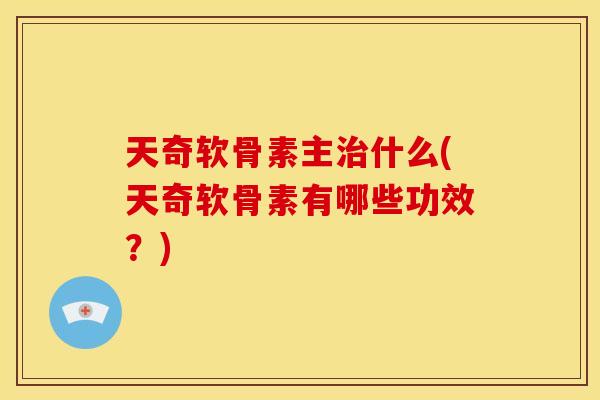 天奇软骨素主治什么(天奇软骨素有哪些功效？)