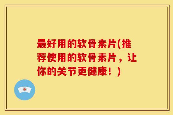 最好用的软骨素片(推荐使用的软骨素片，让你的关节更健康！)
