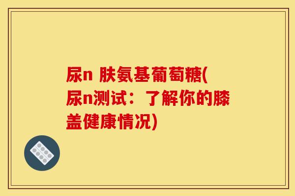 尿n 肤氨基葡萄糖(尿n测试：了解你的膝盖健康情况)