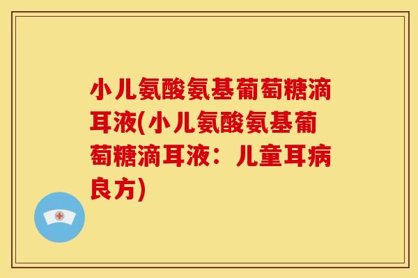 小儿氨酸氨基葡萄糖滴耳液(小儿氨酸氨基葡萄糖滴耳液：儿童耳病良方)