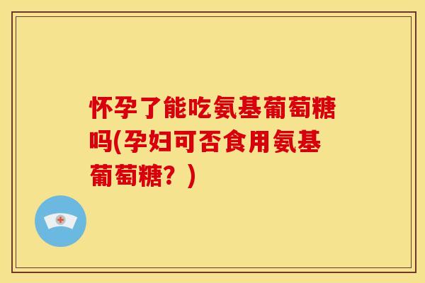 怀孕了能吃氨基葡萄糖吗(孕妇可否食用氨基葡萄糖？)
