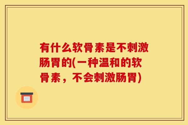 有什么软骨素是不刺激肠胃的(一种温和的软骨素，不会刺激肠胃)