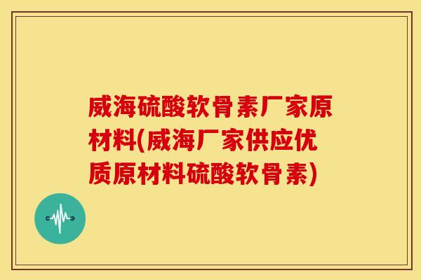 威海硫酸软骨素厂家原材料(威海厂家供应优质原材料硫酸软骨素)