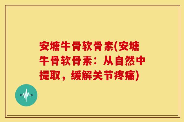 安塘牛骨软骨素(安塘牛骨软骨素：从自然中提取，缓解关节)