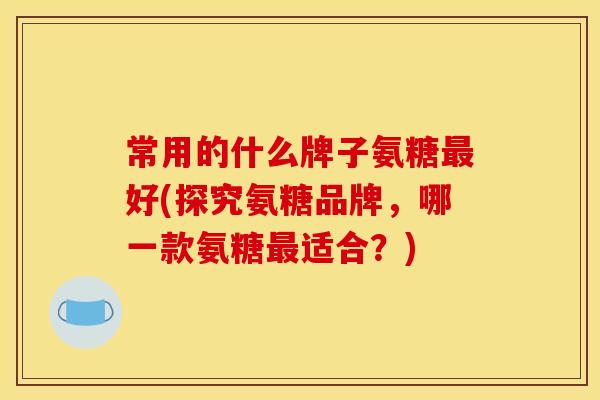 常用的什么牌子氨糖好(探究氨糖品牌,哪一款氨糖适合?) 常用的什么牌子氨糖好(探究氨糖品牌,哪一款氨糖适合?)