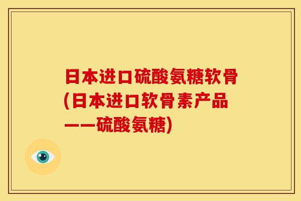 日本进口硫酸氨糖软骨(日本进口软骨素产品——硫酸氨糖)