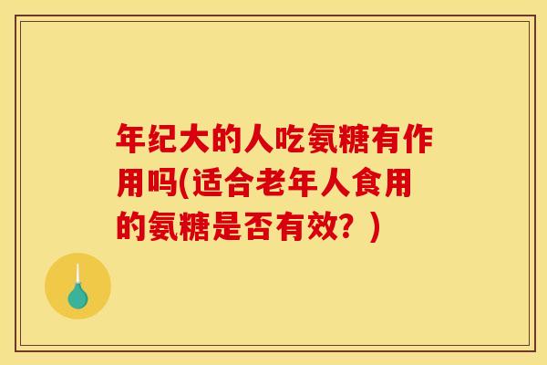 年纪大的人吃氨糖有作用吗(适合老年人食用的氨糖是否有效？)