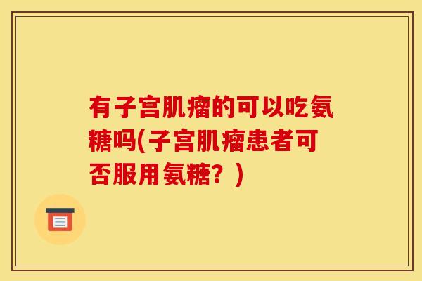 有子宫肌瘤的可以吃氨糖吗(子宫肌瘤患者可否服用氨糖？)