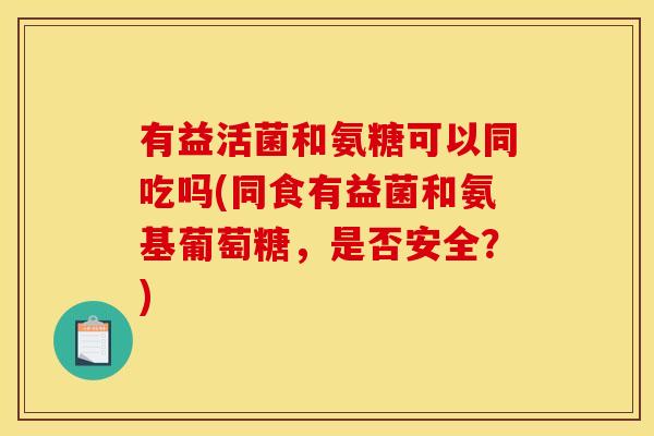有益活菌和氨糖可以同吃吗(同食有益菌和氨基葡萄糖，是否安全？)