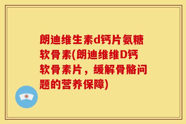 朗迪维生素d钙片氨糖软骨素(朗迪维维D钙软骨素片，缓解骨骼问题的营养保障)