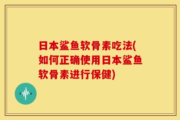 日本鲨鱼软骨素吃法(如何正确使用日本鲨鱼软骨素进行保健)