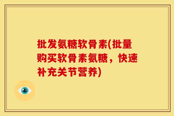 批发氨糖软骨素(批量购买软骨素氨糖，快速补充关节营养)