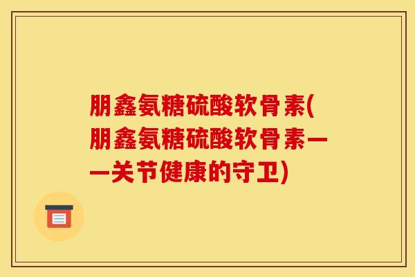 朋鑫氨糖硫酸软骨素(朋鑫氨糖硫酸软骨素——关节健康的守卫)
