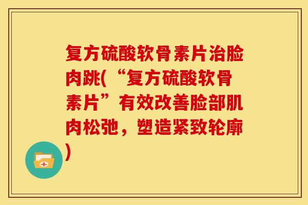 复方硫酸软骨素片治脸肉跳(“复方硫酸软骨素片”有效改善脸部肌肉松弛，塑造紧致轮廓)