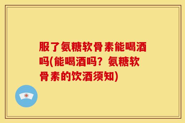 服了氨糖软骨素能喝酒吗(能喝酒吗?氨糖软骨素的饮酒须知) 服了氨糖软骨素能喝酒吗(能喝酒吗?氨糖软骨素的饮酒须知)
