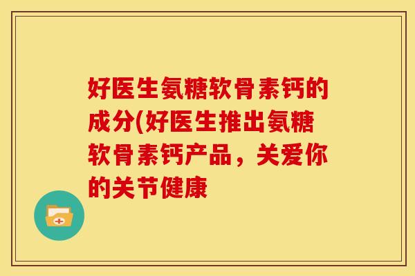 好医生氨糖软骨素钙的成分(好医生推出氨糖软骨素钙产品，关爱你的关节健康