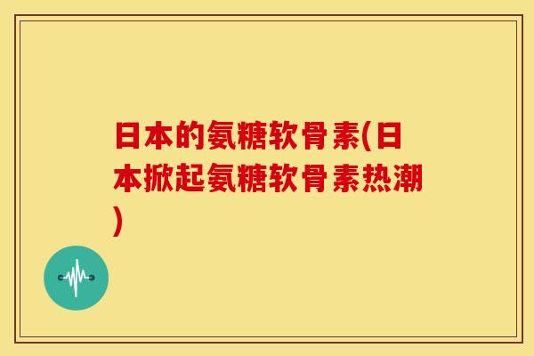 日本的氨糖软骨素(日本掀起氨糖软骨素热潮)