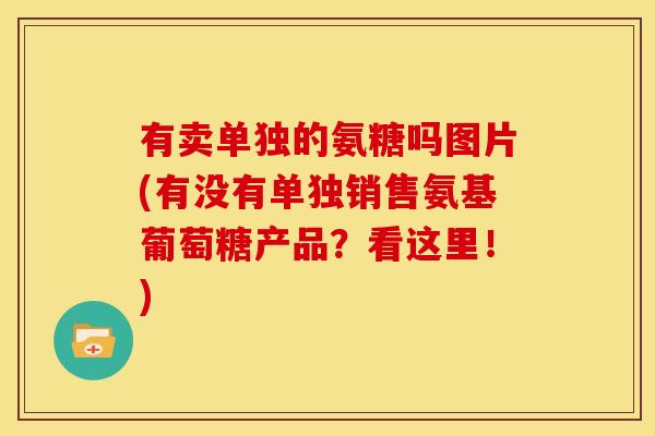 有卖单独的氨糖吗图片(有没有单独销售氨基葡萄糖产品？看这里！)