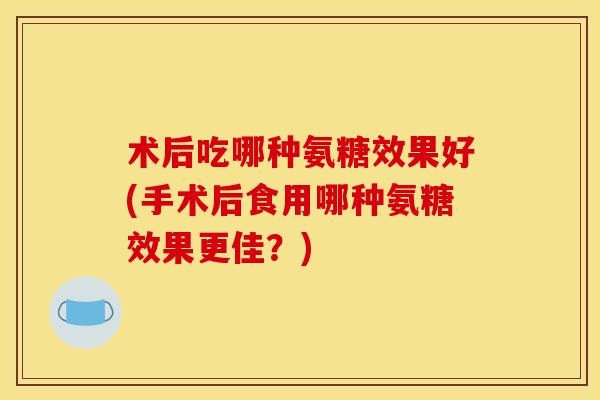 术后吃哪种氨糖效果好(手术后食用哪种氨糖效果更佳？)