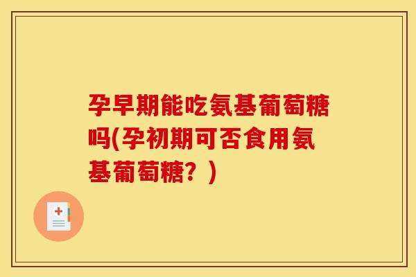 孕早期能吃氨基葡萄糖吗(孕初期可否食用氨基葡萄糖？)