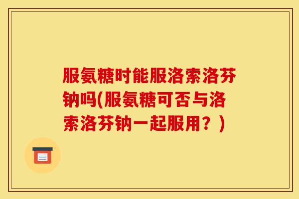 服氨糖时能服洛索洛芬钠吗(服氨糖可否与洛索洛芬钠一起服用？)