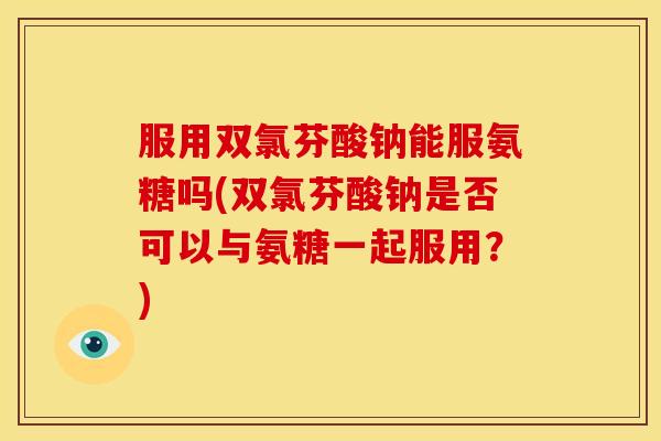 服用双氯芬酸钠能服氨糖吗(双氯芬酸钠是否可以与氨糖一起服用？)