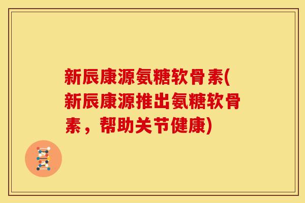 新辰康源氨糖软骨素(新辰康源推出氨糖软骨素，帮助关节健康)