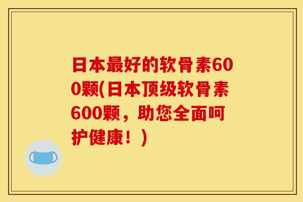 日本最好的软骨素600颗(日本顶级软骨素600颗，助您全面呵护健康！)