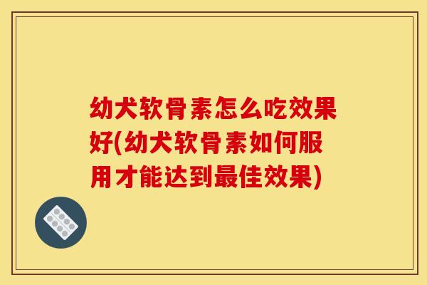 幼犬软骨素怎么吃效果好(幼犬软骨素如何服用才能达到佳效果)