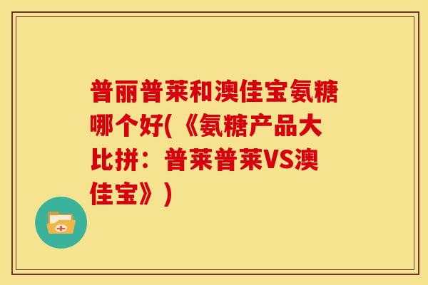 普丽普莱和澳佳宝氨糖哪个好(《氨糖产品大比拼：普莱普莱VS澳佳宝》)