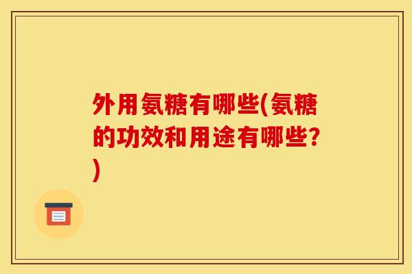 外用氨糖有哪些(氨糖的功效和用途有哪些？)
