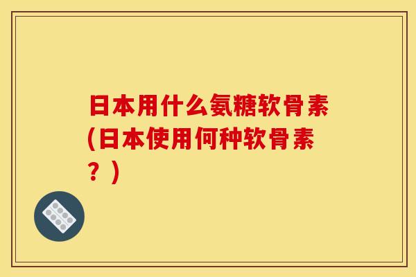 日本用什么氨糖软骨素(日本使用何种软骨素？)