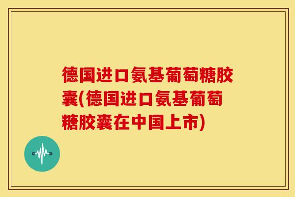 德国进口氨基葡萄糖胶囊(德国进口氨基葡萄糖胶囊在中国上市)