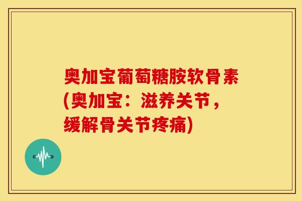 奥加宝葡萄糖胺软骨素(奥加宝:滋养关节,缓解骨关节) 奥加宝葡萄糖胺软骨素(奥加宝:滋养关节,缓解骨关节)