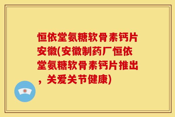恒依堂氨糖软骨素钙片安徽(安徽制药厂恒依堂氨糖软骨素钙片推出，关爱关节健康)