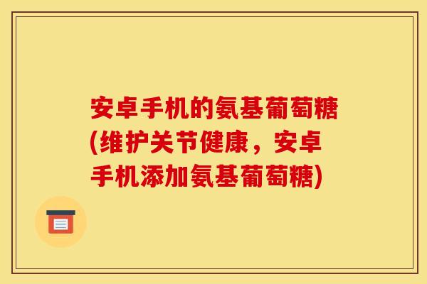 安卓手机的氨基葡萄糖(维护关节健康，安卓手机添加氨基葡萄糖)