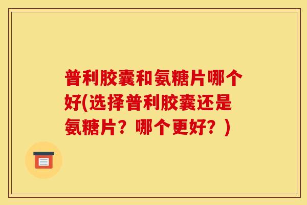 普利胶囊和氨糖片哪个好(选择普利胶囊还是氨糖片？哪个更好？)