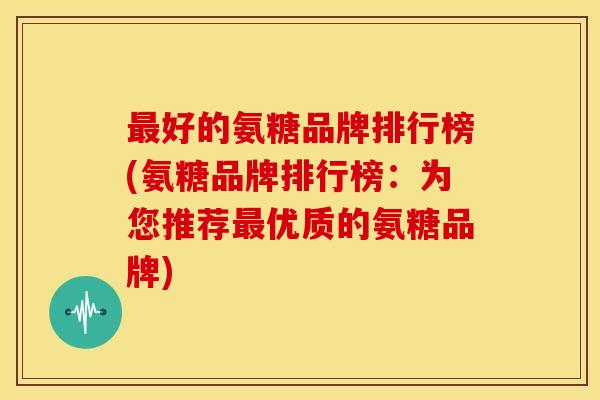 最好的氨糖品牌排行榜(氨糖品牌排行榜：为您推荐最优质的氨糖品牌)