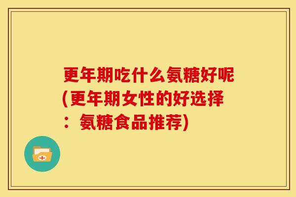 吃什么氨糖好呢(女性的好选择:氨糖食品推荐) 吃什么氨糖好呢(女性的好选择:氨糖食品推荐)