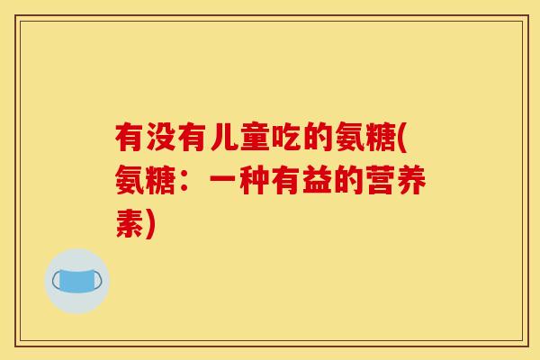 有没有儿童吃的氨糖(氨糖：一种有益的营养素)