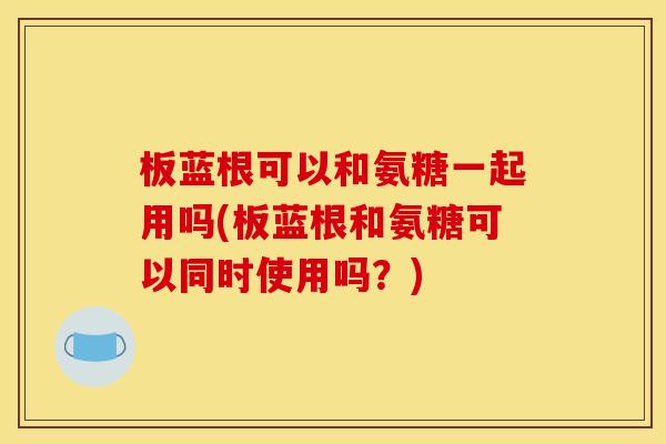 板蓝根可以和氨糖一起用吗(板蓝根和氨糖可以同时使用吗？)