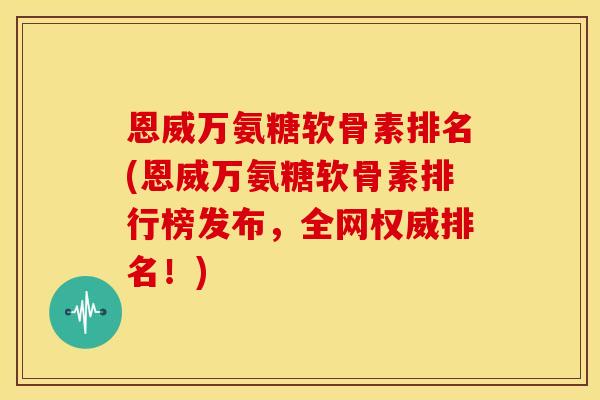 恩威万氨糖软骨素排名(恩威万氨糖软骨素排行榜发布，全网权威排名！)
