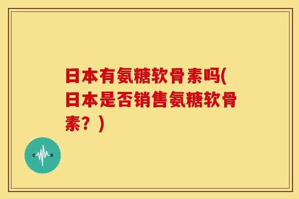 日本有氨糖软骨素吗(日本是否销售氨糖软骨素？)