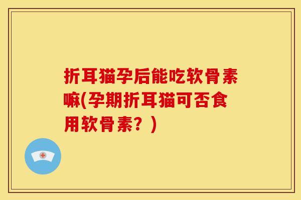 折耳猫孕后能吃软骨素嘛(孕期折耳猫可否食用软骨素？)
