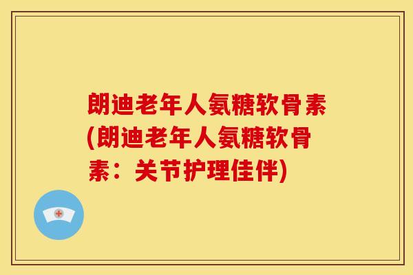 朗迪老年人氨糖软骨素(朗迪老年人氨糖软骨素：关节护理佳伴)