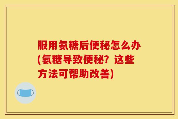 服用氨糖后便秘怎么办(氨糖导致便秘？这些方法可帮助改善)