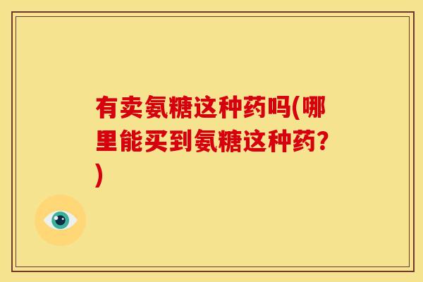 有卖氨糖这种药吗(哪里能买到氨糖这种药?) 有卖氨糖这种药吗(哪里能买到氨糖这种药?)