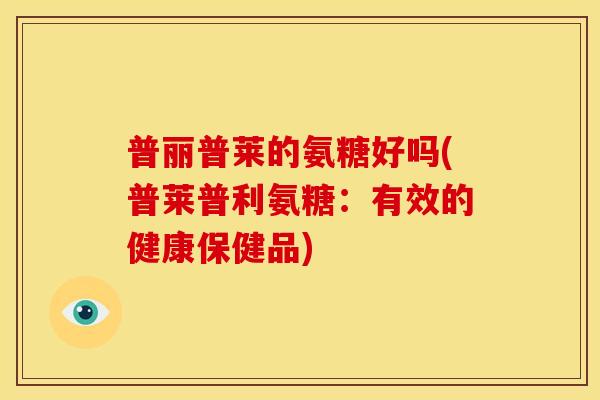 普丽普莱的氨糖好吗(普莱普利氨糖：有效的健康保健品)